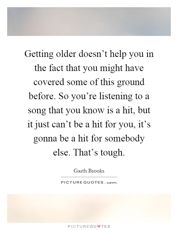 Getting older doesn't help you in the fact that you might have covered some of this ground before. So you're listening to a song that you know is a hit, but it just can't be a hit for you, it's gonna be a hit for somebody else. That's tough Picture Quote #1