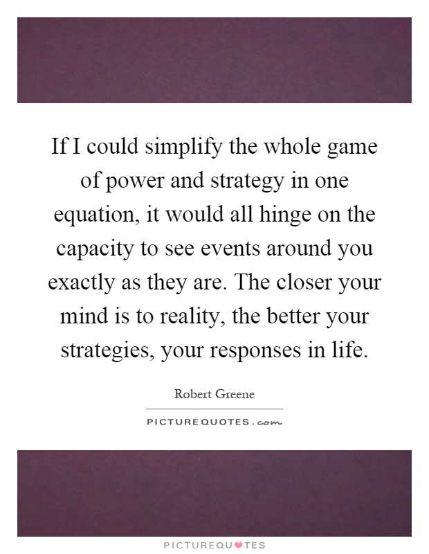 If I could simplify the whole game of power and strategy in one equation, it would all hinge on the capacity to see events around you exactly as they are. The closer your mind is to reality, the better your strategies, your responses in life Picture Quote #1