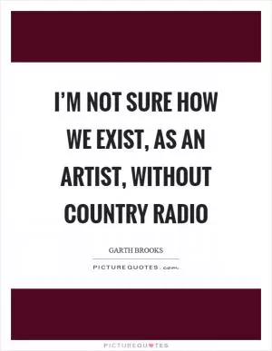 I’m not sure how we exist, as an artist, without country radio Picture Quote #1