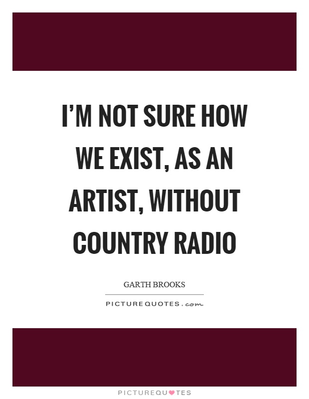 I'm not sure how we exist, as an artist, without country radio Picture Quote #1