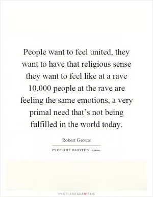 People want to feel united, they want to have that religious sense they want to feel like at a rave 10,000 people at the rave are feeling the same emotions, a very primal need that’s not being fulfilled in the world today Picture Quote #1