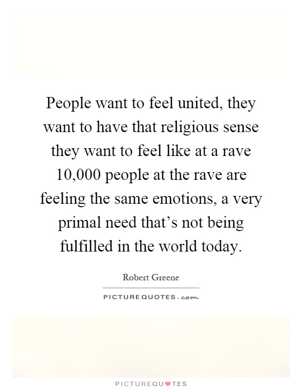People want to feel united, they want to have that religious sense they want to feel like at a rave 10,000 people at the rave are feeling the same emotions, a very primal need that's not being fulfilled in the world today Picture Quote #1