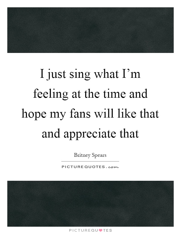 I just sing what I'm feeling at the time and hope my fans will like that and appreciate that Picture Quote #1