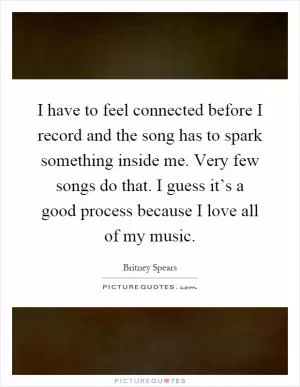 I have to feel connected before I record and the song has to spark something inside me. Very few songs do that. I guess it’s a good process because I love all of my music Picture Quote #1