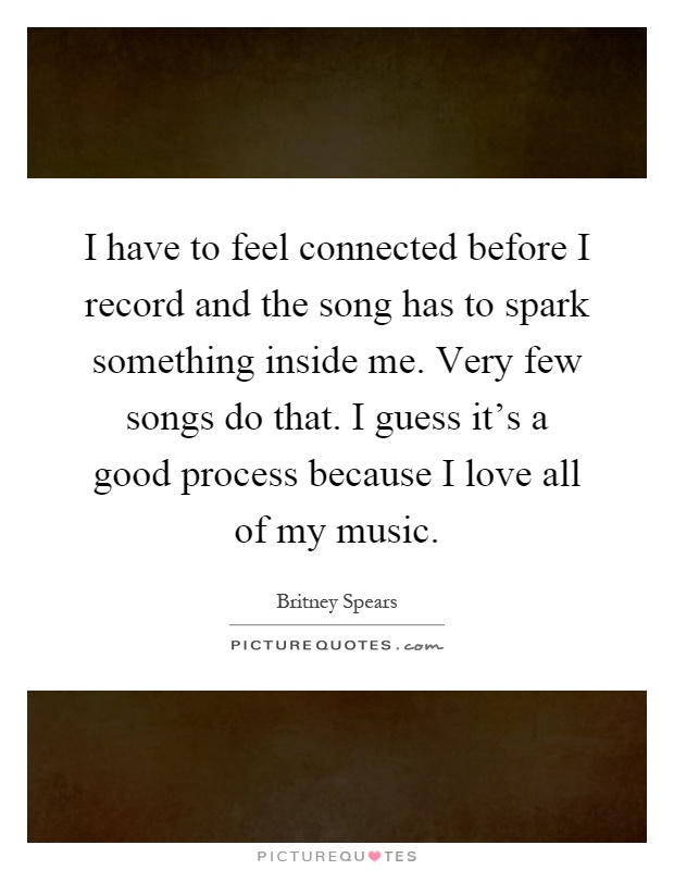 I have to feel connected before I record and the song has to spark something inside me. Very few songs do that. I guess it's a good process because I love all of my music Picture Quote #1