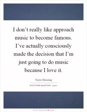 I don’t really like approach music to become famous. I’ve actually consciously made the decision that I’m just going to do music because I love it Picture Quote #1