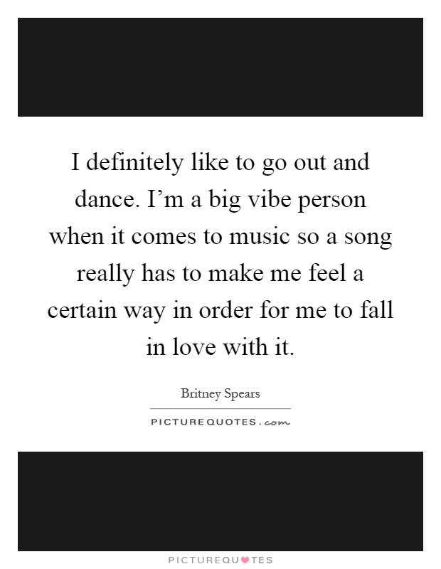 I definitely like to go out and dance. I'm a big vibe person when it comes to music so a song really has to make me feel a certain way in order for me to fall in love with it Picture Quote #1