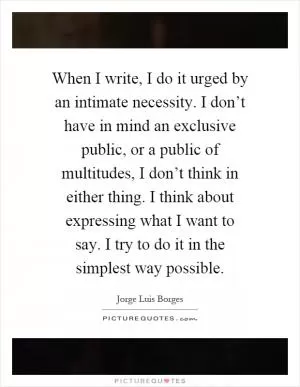 When I write, I do it urged by an intimate necessity. I don’t have in mind an exclusive public, or a public of multitudes, I don’t think in either thing. I think about expressing what I want to say. I try to do it in the simplest way possible Picture Quote #1