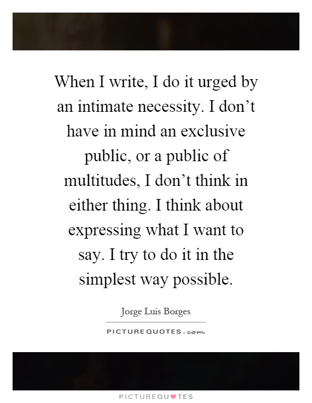 When I write, I do it urged by an intimate necessity. I don't have in mind an exclusive public, or a public of multitudes, I don't think in either thing. I think about expressing what I want to say. I try to do it in the simplest way possible Picture Quote #1