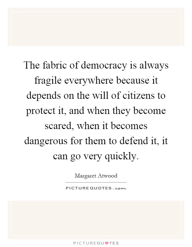 The fabric of democracy is always fragile everywhere because it depends on the will of citizens to protect it, and when they become scared, when it becomes dangerous for them to defend it, it can go very quickly Picture Quote #1