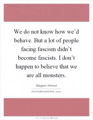 We do not know how we’d behave. But a lot of people facing fascism didn’t become fascists. I don’t happen to believe that we are all monsters Picture Quote #1