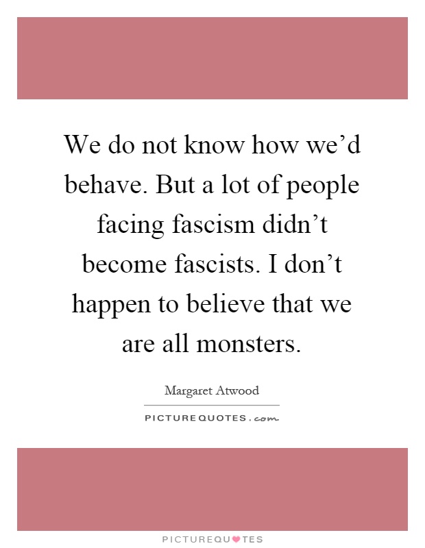 We do not know how we'd behave. But a lot of people facing fascism didn't become fascists. I don't happen to believe that we are all monsters Picture Quote #1