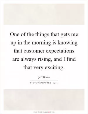 One of the things that gets me up in the morning is knowing that customer expectations are always rising, and I find that very exciting Picture Quote #1