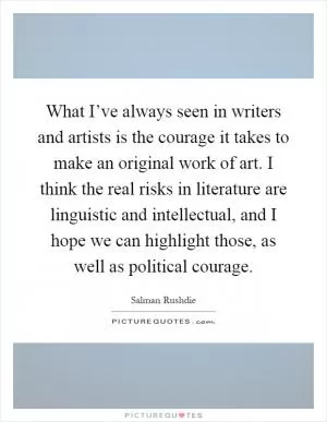 What I’ve always seen in writers and artists is the courage it takes to make an original work of art. I think the real risks in literature are linguistic and intellectual, and I hope we can highlight those, as well as political courage Picture Quote #1