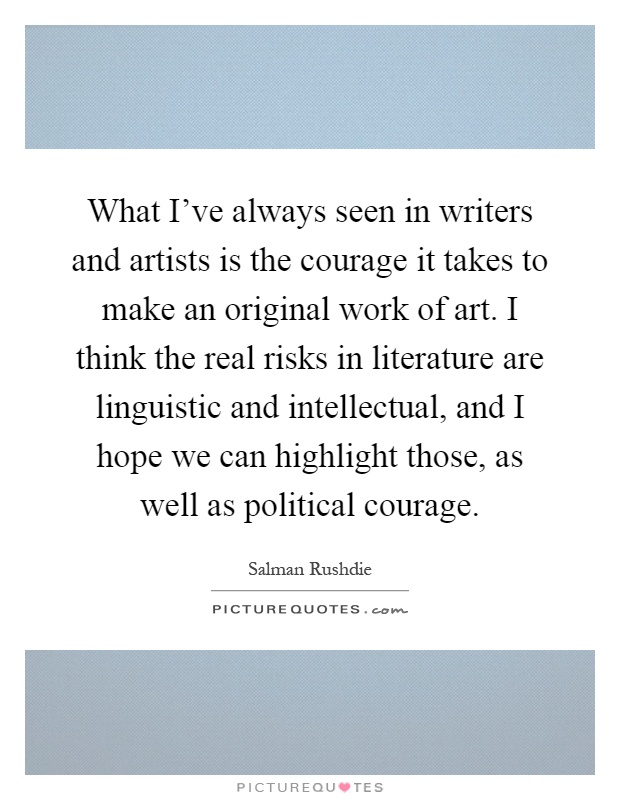 What I've always seen in writers and artists is the courage it takes to make an original work of art. I think the real risks in literature are linguistic and intellectual, and I hope we can highlight those, as well as political courage Picture Quote #1