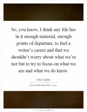 So, you know, I think any life has in it enough material, enough points of departure, to fuel a writer’s career and that we shouldn’t worry about what we’re not but to try to focus on what we are and what we do know Picture Quote #1