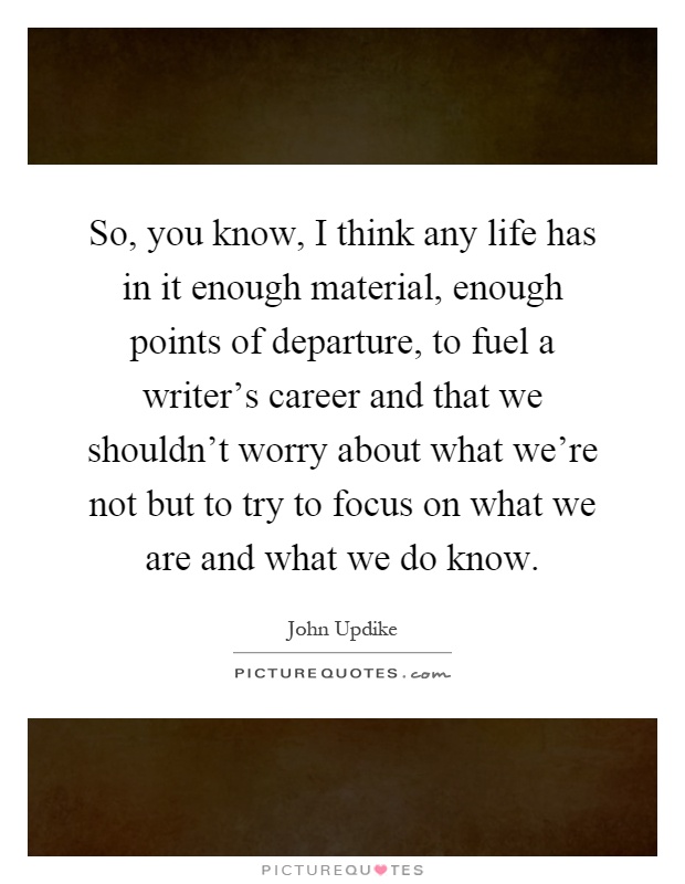 So, you know, I think any life has in it enough material, enough points of departure, to fuel a writer's career and that we shouldn't worry about what we're not but to try to focus on what we are and what we do know Picture Quote #1
