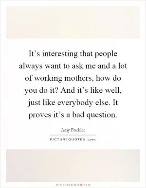 It’s interesting that people always want to ask me and a lot of working mothers, how do you do it? And it’s like well, just like everybody else. It proves it’s a bad question Picture Quote #1