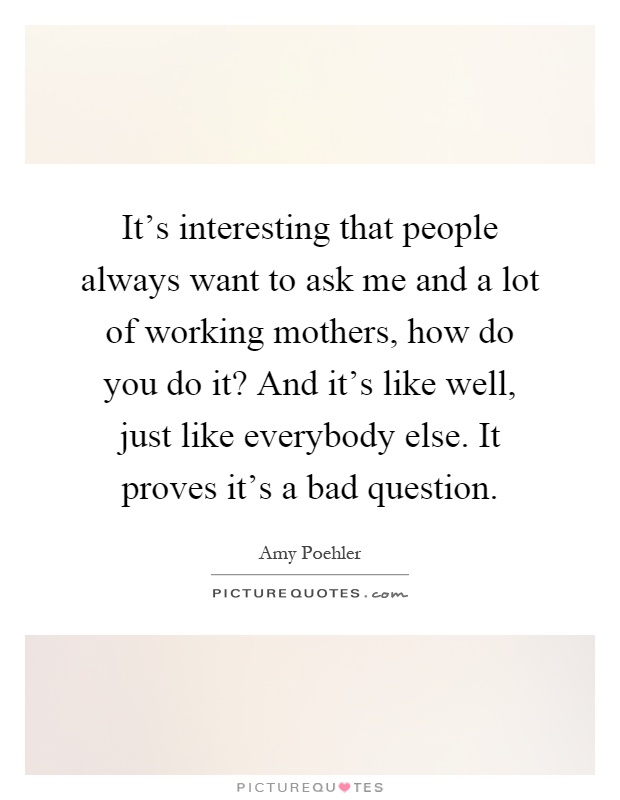 It's interesting that people always want to ask me and a lot of working mothers, how do you do it? And it's like well, just like everybody else. It proves it's a bad question Picture Quote #1