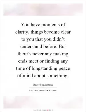 You have moments of clarity, things become clear to you that you didn’t understand before. But there’s never any making ends meet or finding any time of longstanding peace of mind about something Picture Quote #1