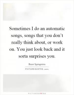 Sometimes I do an automatic songs, songs that you don’t really think about, or work on. You just look back and it sorta surprises you Picture Quote #1