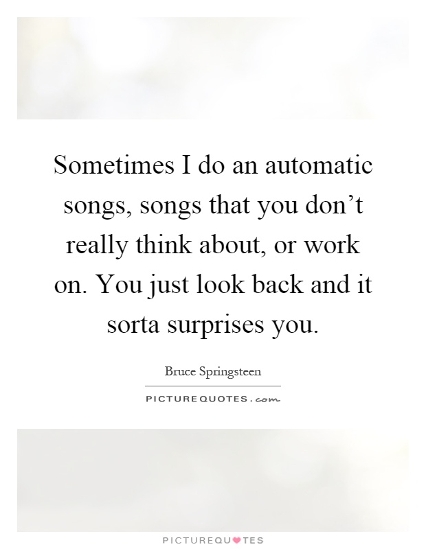 Sometimes I do an automatic songs, songs that you don't really think about, or work on. You just look back and it sorta surprises you Picture Quote #1