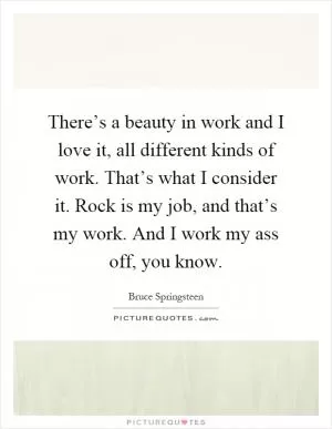 There’s a beauty in work and I love it, all different kinds of work. That’s what I consider it. Rock is my job, and that’s my work. And I work my ass off, you know Picture Quote #1