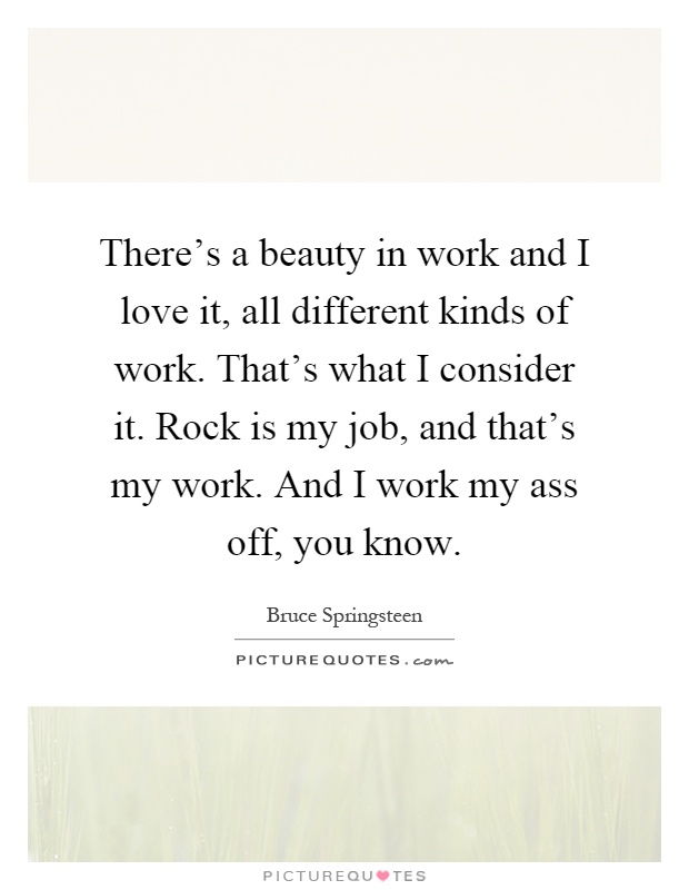 There's a beauty in work and I love it, all different kinds of work. That's what I consider it. Rock is my job, and that's my work. And I work my ass off, you know Picture Quote #1
