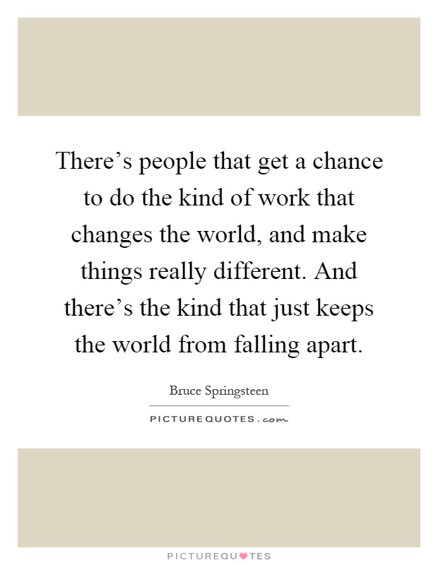 There's people that get a chance to do the kind of work that changes the world, and make things really different. And there's the kind that just keeps the world from falling apart Picture Quote #1