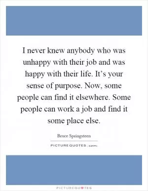 I never knew anybody who was unhappy with their job and was happy with their life. It’s your sense of purpose. Now, some people can find it elsewhere. Some people can work a job and find it some place else Picture Quote #1