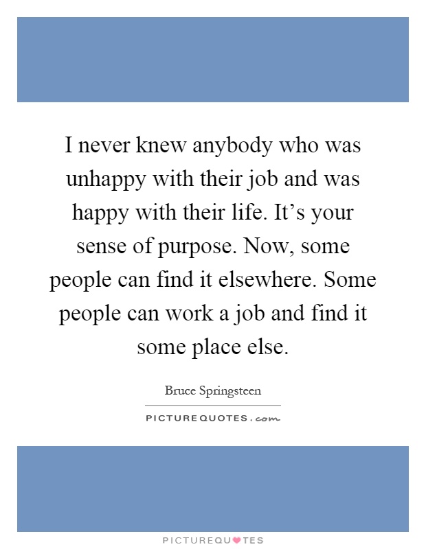 I never knew anybody who was unhappy with their job and was happy with their life. It's your sense of purpose. Now, some people can find it elsewhere. Some people can work a job and find it some place else Picture Quote #1