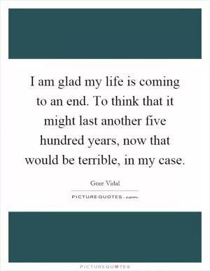 I am glad my life is coming to an end. To think that it might last another five hundred years, now that would be terrible, in my case Picture Quote #1