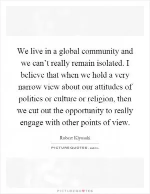 We live in a global community and we can’t really remain isolated. I believe that when we hold a very narrow view about our attitudes of politics or culture or religion, then we cut out the opportunity to really engage with other points of view Picture Quote #1