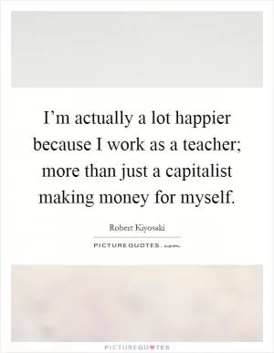I’m actually a lot happier because I work as a teacher; more than just a capitalist making money for myself Picture Quote #1