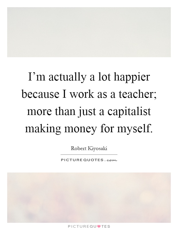 I'm actually a lot happier because I work as a teacher; more than just a capitalist making money for myself Picture Quote #1