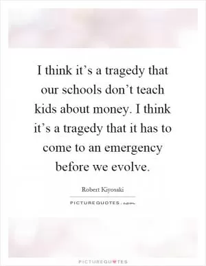 I think it’s a tragedy that our schools don’t teach kids about money. I think it’s a tragedy that it has to come to an emergency before we evolve Picture Quote #1