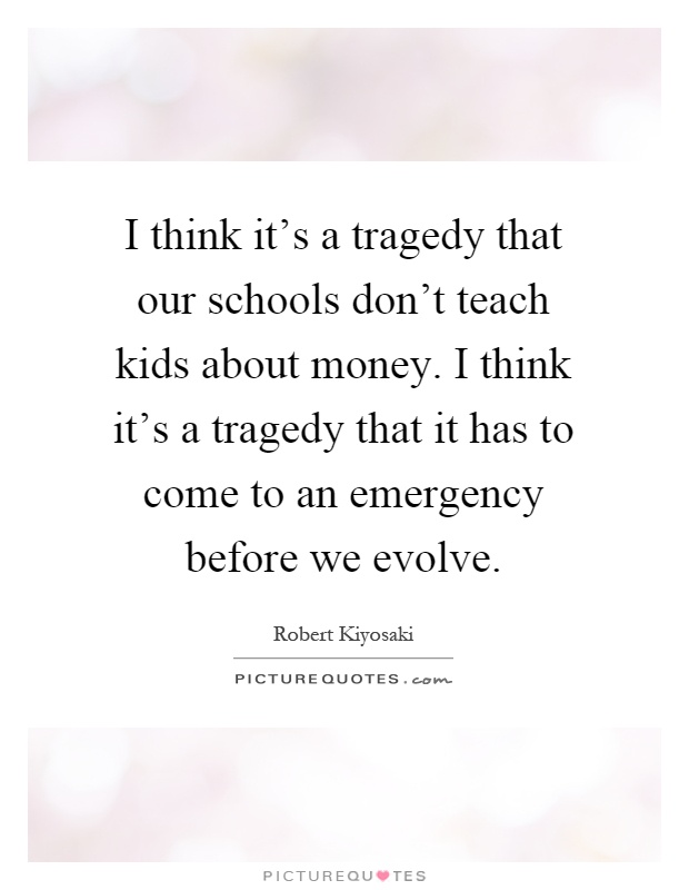I think it's a tragedy that our schools don't teach kids about money. I think it's a tragedy that it has to come to an emergency before we evolve Picture Quote #1