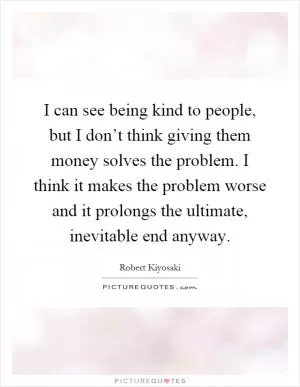 I can see being kind to people, but I don’t think giving them money solves the problem. I think it makes the problem worse and it prolongs the ultimate, inevitable end anyway Picture Quote #1