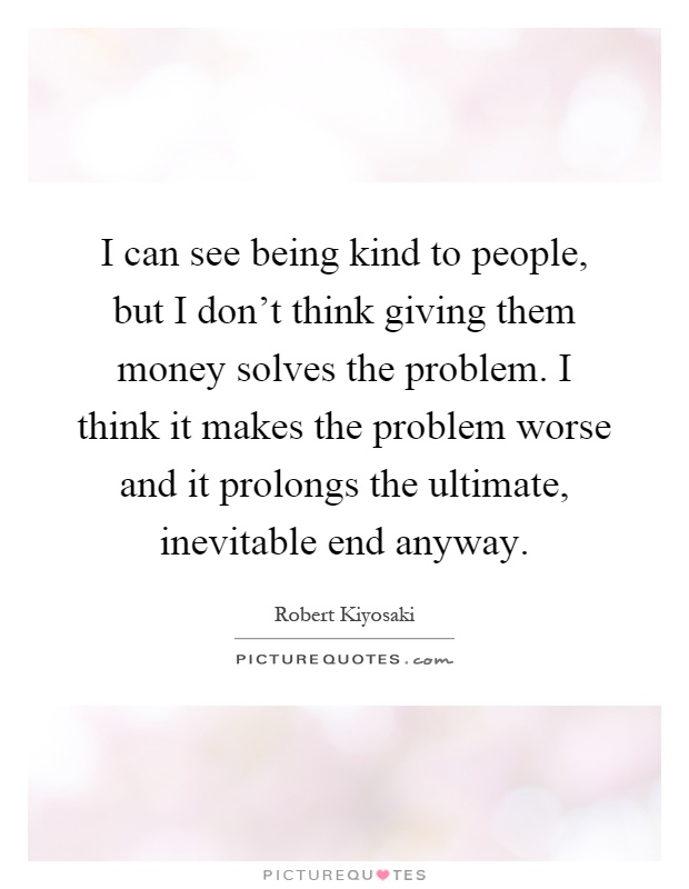 I can see being kind to people, but I don't think giving them money solves the problem. I think it makes the problem worse and it prolongs the ultimate, inevitable end anyway Picture Quote #1
