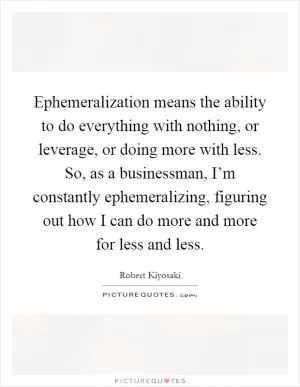 Ephemeralization means the ability to do everything with nothing, or leverage, or doing more with less. So, as a businessman, I’m constantly ephemeralizing, figuring out how I can do more and more for less and less Picture Quote #1