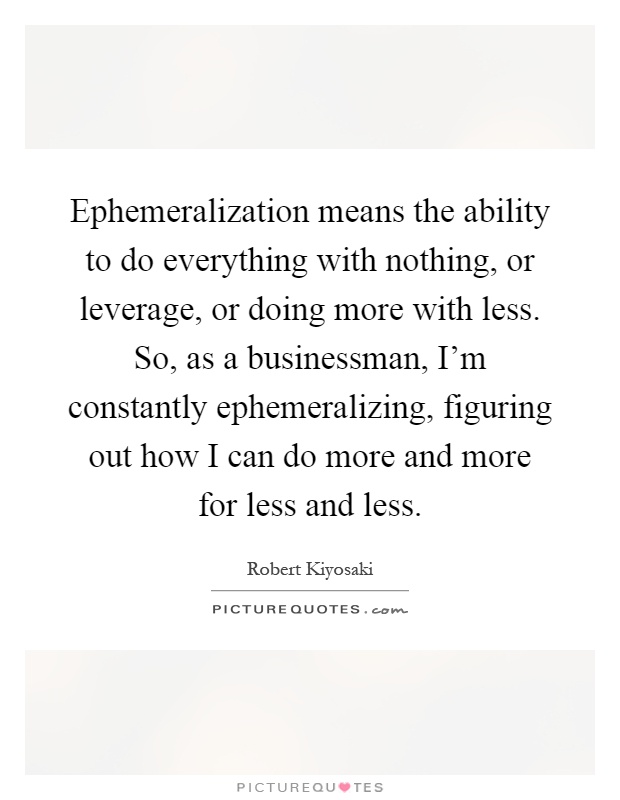 Ephemeralization means the ability to do everything with nothing, or leverage, or doing more with less. So, as a businessman, I'm constantly ephemeralizing, figuring out how I can do more and more for less and less Picture Quote #1