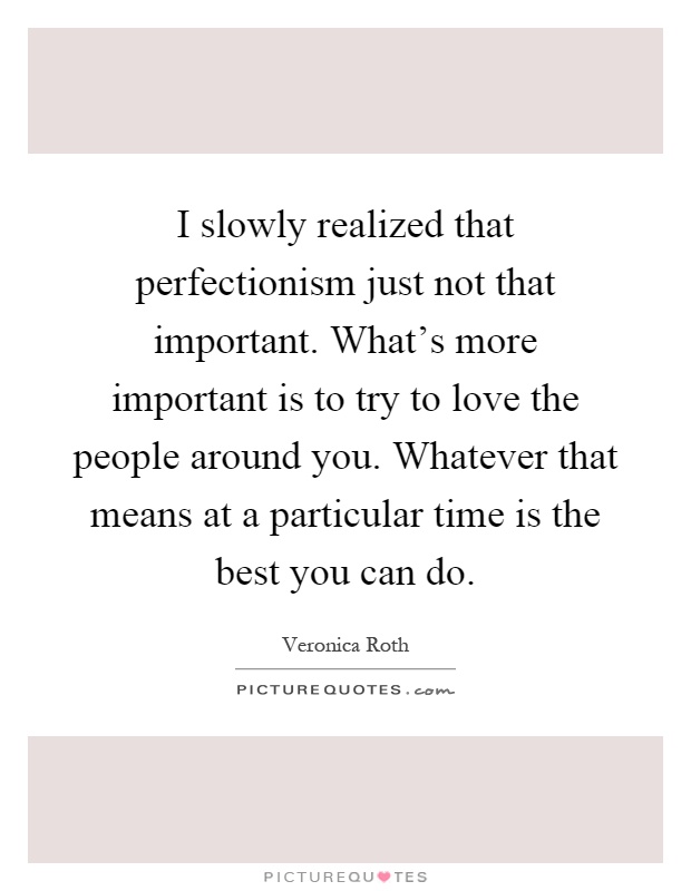 I slowly realized that perfectionism just not that important. What's more important is to try to love the people around you. Whatever that means at a particular time is the best you can do Picture Quote #1