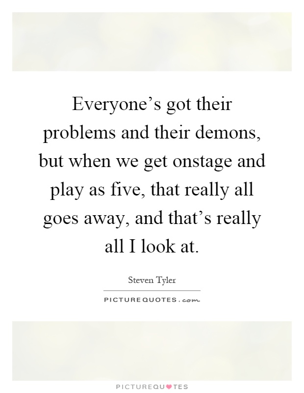 Everyone's got their problems and their demons, but when we get onstage and play as five, that really all goes away, and that's really all I look at Picture Quote #1