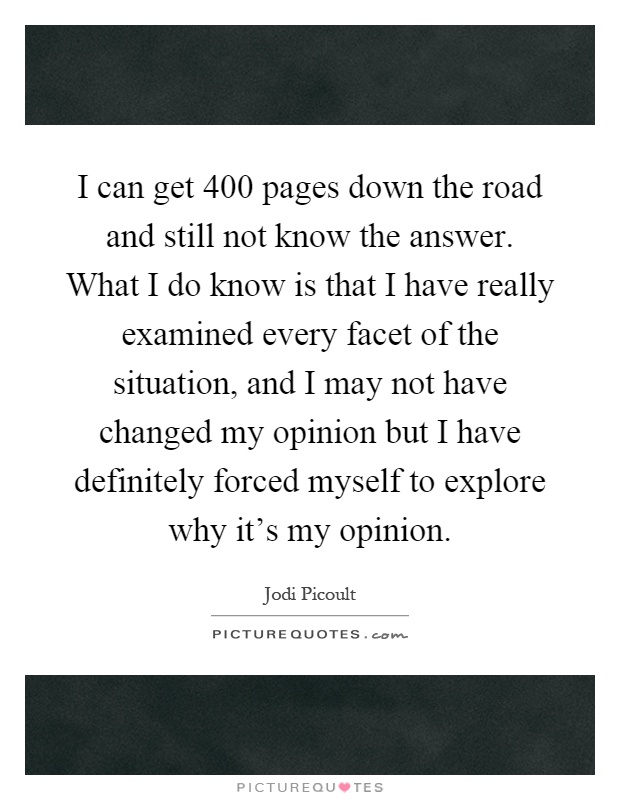I can get 400 pages down the road and still not know the answer. What I do know is that I have really examined every facet of the situation, and I may not have changed my opinion but I have definitely forced myself to explore why it's my opinion Picture Quote #1