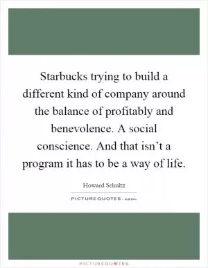 Starbucks trying to build a different kind of company around the balance of profitably and benevolence. A social conscience. And that isn’t a program it has to be a way of life Picture Quote #1