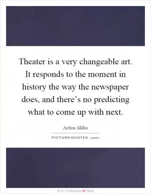 Theater is a very changeable art. It responds to the moment in history the way the newspaper does, and there’s no predicting what to come up with next Picture Quote #1