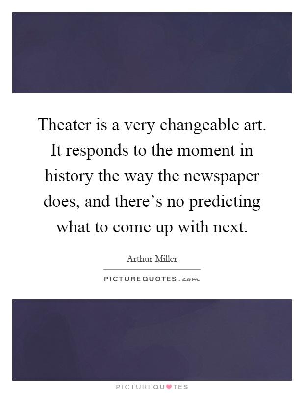 Theater is a very changeable art. It responds to the moment in history the way the newspaper does, and there's no predicting what to come up with next Picture Quote #1