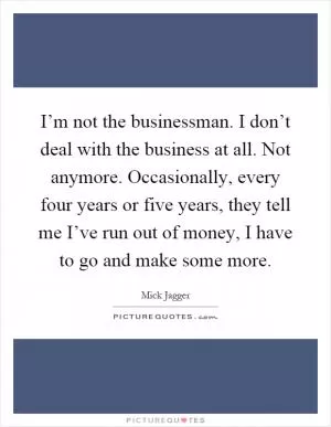 I’m not the businessman. I don’t deal with the business at all. Not anymore. Occasionally, every four years or five years, they tell me I’ve run out of money, I have to go and make some more Picture Quote #1