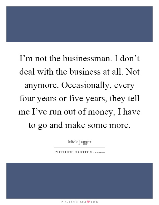 I'm not the businessman. I don't deal with the business at all. Not anymore. Occasionally, every four years or five years, they tell me I've run out of money, I have to go and make some more Picture Quote #1