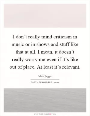 I don’t really mind criticism in music or in shows and stuff like that at all. I mean, it doesn’t really worry me even if it’s like out of place. At least it’s relevant Picture Quote #1